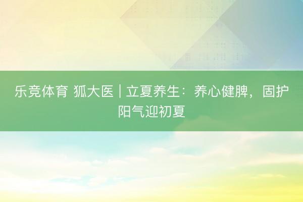 乐竞体育 狐大医 | 立夏养生：养心健脾，固护阳气迎初夏