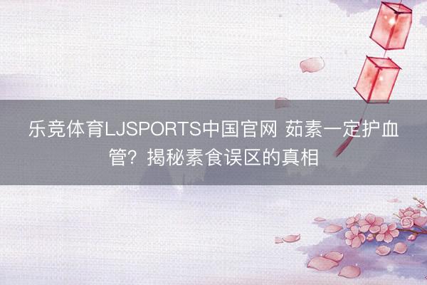 乐竞体育LJSPORTS中国官网 茹素一定护血管？揭秘素食误区的真相
