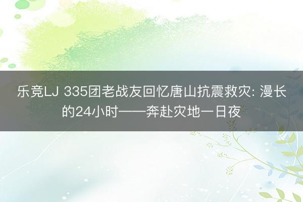 乐竞LJ 335团老战友回忆唐山抗震救灾: 漫长的24小时——奔赴灾地一日夜