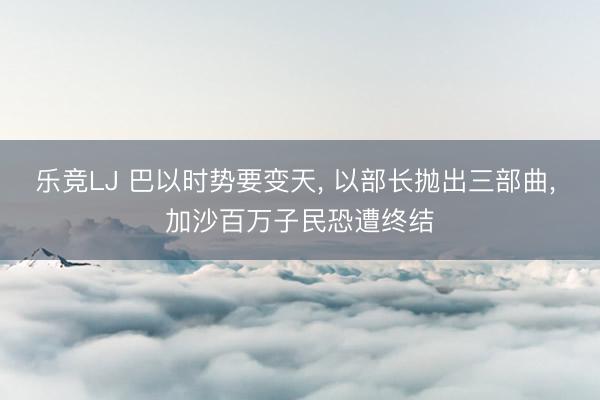 乐竞LJ 巴以时势要变天， 以部长抛出三部曲， 加沙百万子民恐遭终结