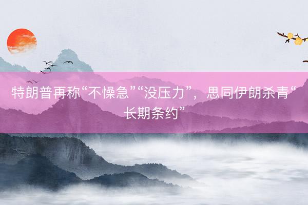 特朗普再称“不懆急”“没压力”，思同伊朗杀青“长期条约”