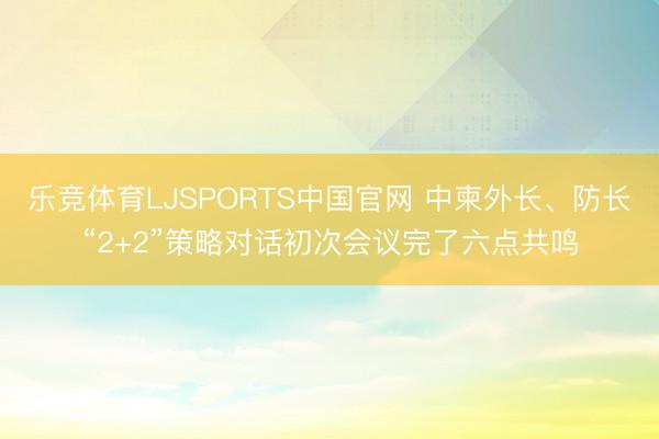乐竞体育LJSPORTS中国官网 中柬外长、防长“2+2”策略对话初次会议完了六点共鸣