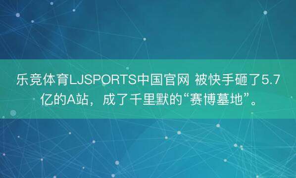 乐竞体育LJSPORTS中国官网 被快手砸了5.7亿的A站，成了千里默的“赛博墓地”。