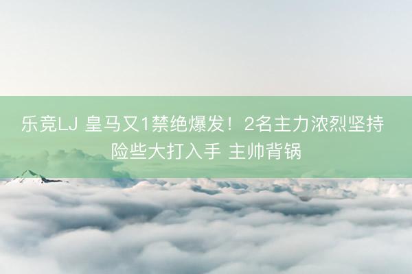 乐竞LJ 皇马又1禁绝爆发！2名主力浓烈坚持 险些大打入手 主帅背锅