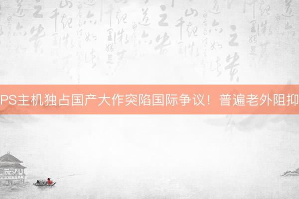 PS主机独占国产大作突陷国际争议！普遍老外阻抑