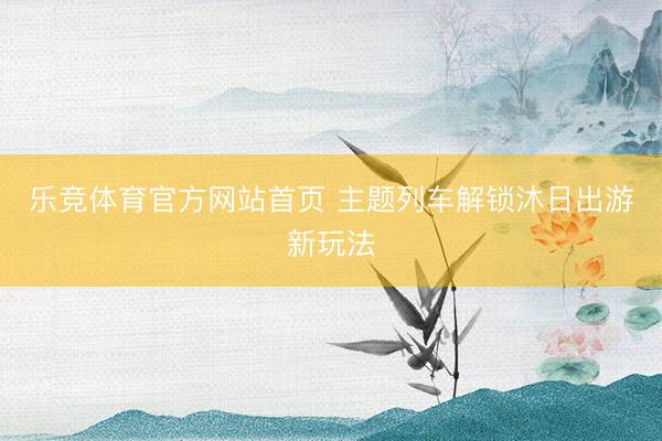 乐竞体育官方网站首页 主题列车解锁沐日出游新玩法