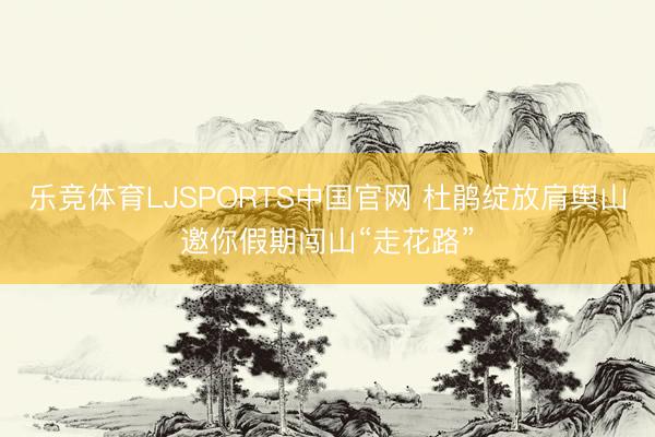 乐竞体育LJSPORTS中国官网 杜鹃绽放肩舆山邀你假期闯山“走花路”
