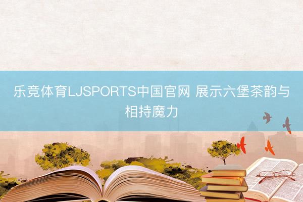 乐竞体育LJSPORTS中国官网 展示六堡茶韵与相持魔力