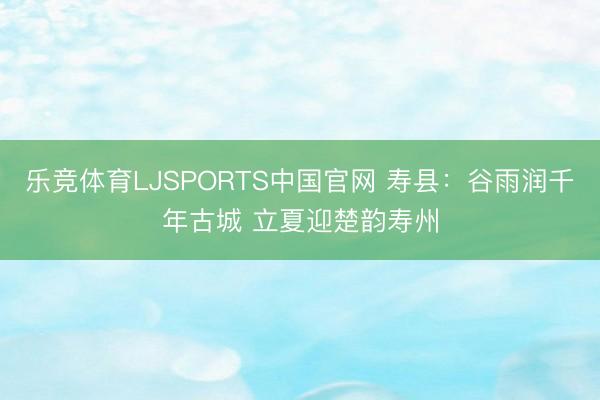 乐竞体育LJSPORTS中国官网 寿县：谷雨润千年古城 立夏迎楚韵寿州